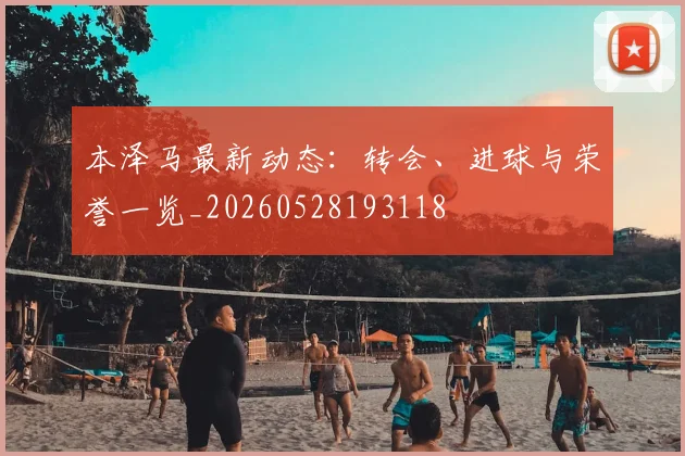 本泽马最新动态:转会、进球与荣誉一览_20260528193118