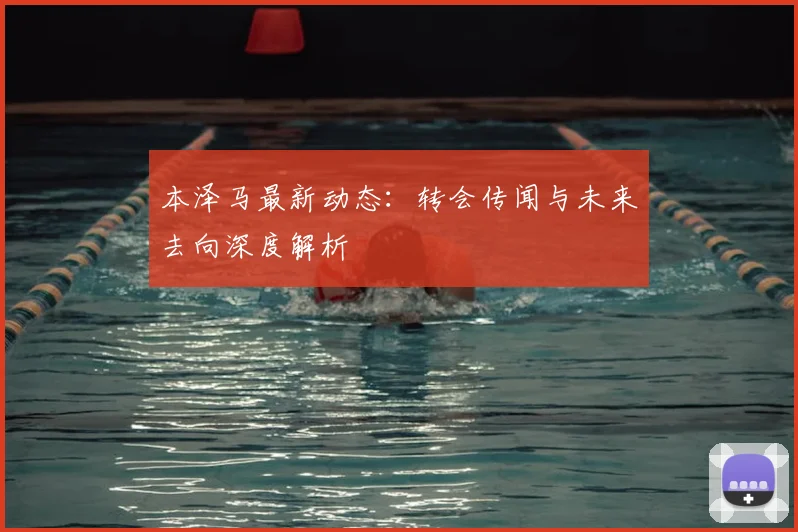 本泽马最新动态：转会传闻与未来去向深度解析