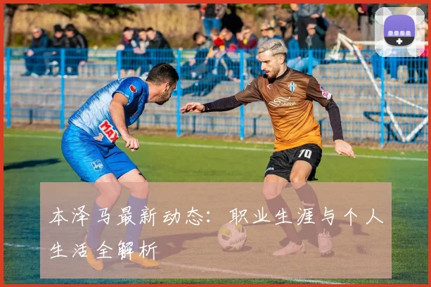 本泽马最新动态：职业生涯与个人生活全解析