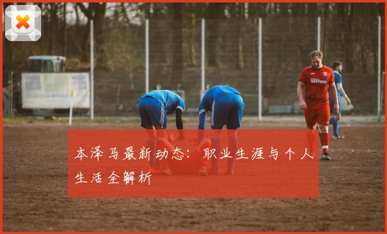 本泽马最新动态:职业生涯与个人生活全解析